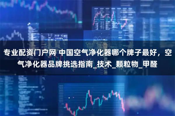 专业配资门户网 中国空气净化器哪个牌子最好，空气净化器品牌挑选指南_技术_颗粒物_甲醛