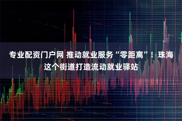 专业配资门户网 推动就业服务“零距离”！珠海这个街道打造流动就业驿站