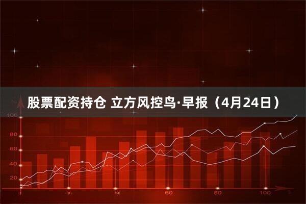 股票配资持仓 立方风控鸟·早报（4月24日）