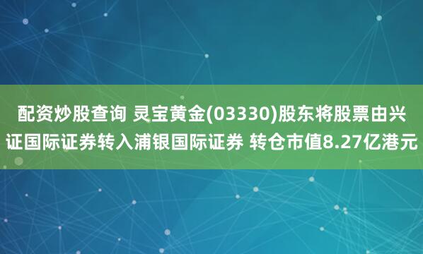 配资炒股查询 灵宝黄金(03330)股东将股票由兴证国际证券转入浦银国际证券 转仓市值8.27亿港元
