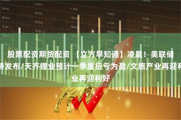 股票配资期货配资 【立方早知道】凌晨！美联储重磅发布/天齐锂业预计一季度扭亏为盈/文旅产业再迎利好
