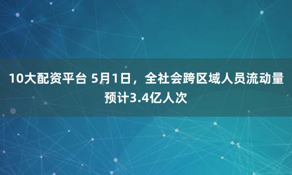 10大配资平台 5月1日，全社会跨区域人员流动量预计3.4亿人次