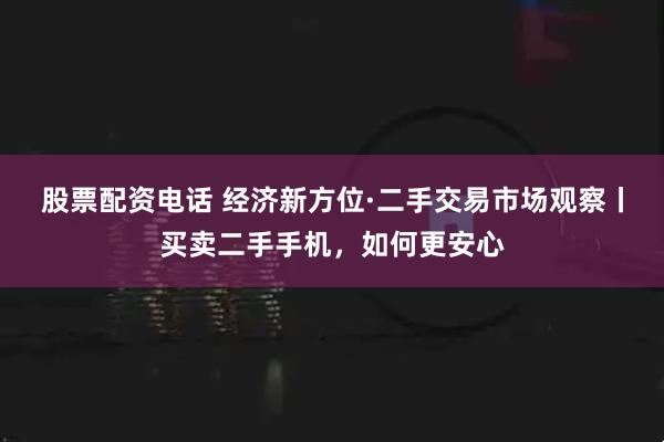 股票配资电话 经济新方位·二手交易市场观察丨买卖二手手机，如何更安心
