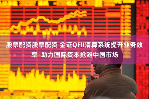 股票配资股票配资 金证QFII清算系统提升业务效率  助力国际资本抢滩中国市场