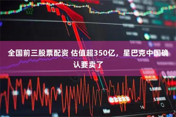 全国前三股票配资 估值超350亿，星巴克中国确认要卖了