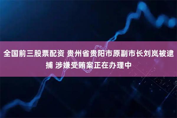 全国前三股票配资 贵州省贵阳市原副市长刘岚被逮捕 涉嫌受贿案正在办理中