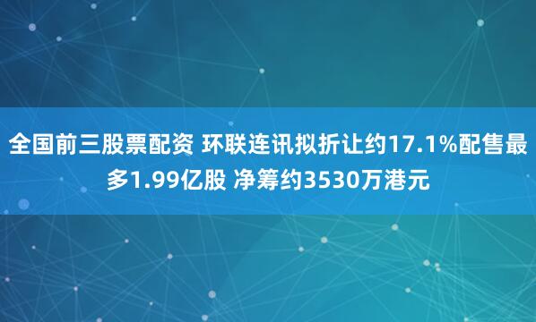 全国前三股票配资 环联连讯拟折让约17.1%配售最多1.99亿股 净筹约3530万港元