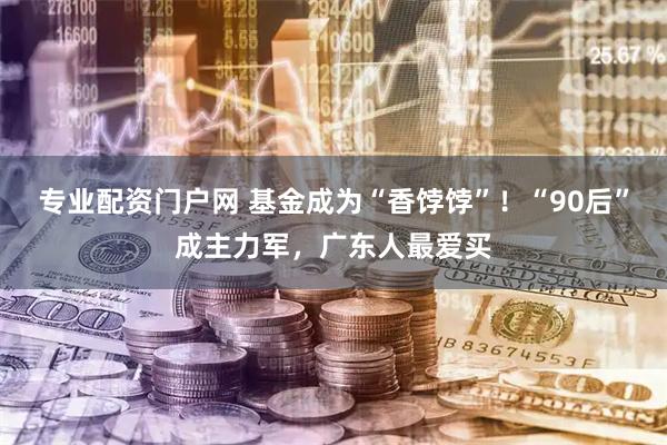 专业配资门户网 基金成为“香饽饽”！“90后”成主力军，广东人最爱买