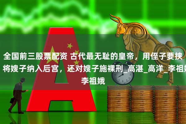 全国前三股票配资 古代最无耻的皇帝，用侄子要挟，将嫂子纳入后宫，还对嫂子施裸刑_高湛_高洋_李祖娥
