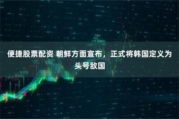 便捷股票配资 朝鲜方面宣布，正式将韩国定义为头号敌国