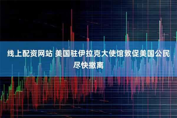 线上配资网站 美国驻伊拉克大使馆敦促美国公民尽快撤离